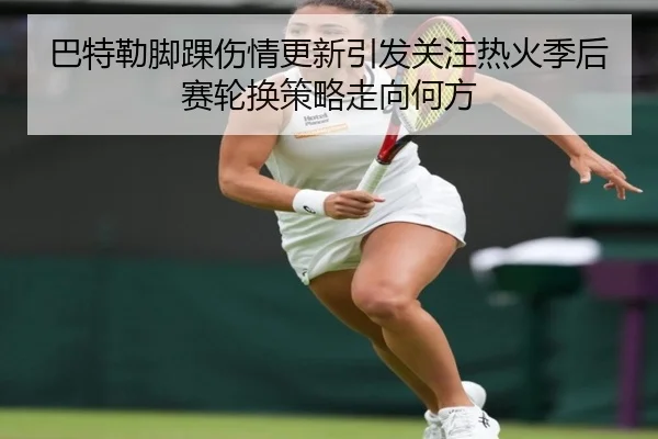 巴特勒脚踝伤情更新引发关注热火季后赛轮换策略走向何方