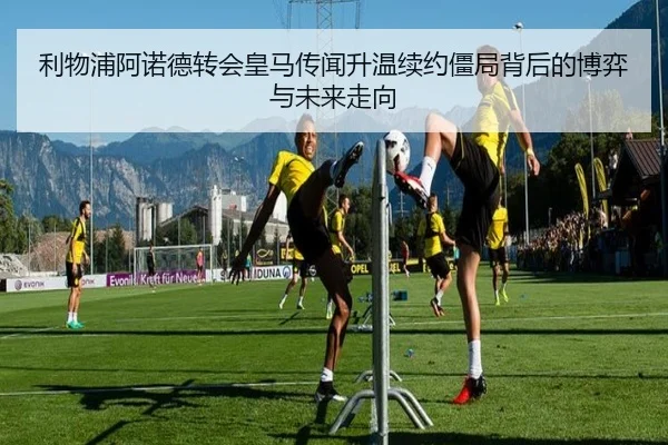 利物浦阿诺德转会皇马传闻升温续约僵局背后的博弈与未来走向