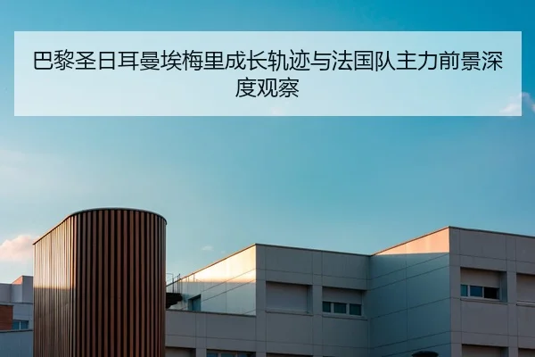 巴黎圣日耳曼埃梅里成长轨迹与法国队主力前景深度观察
