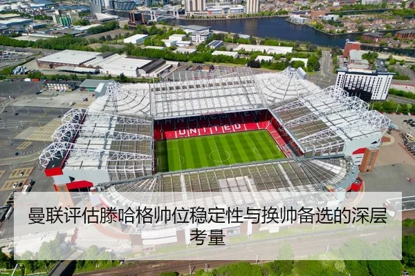 曼联评估滕哈格帅位稳定性与换帅备选的深层考量