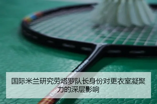 国际米兰研究劳塔罗队长身份对更衣室凝聚力的深层影响